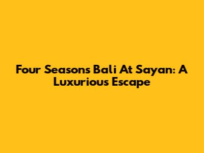 Four Seasons Bali At Sayan: A Luxurious Escape