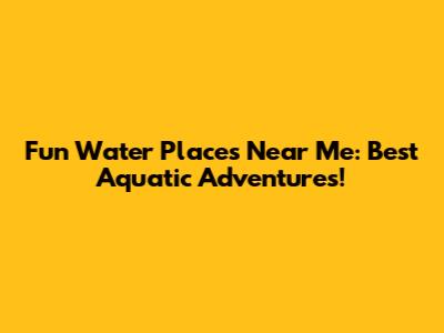 Fun Water Places Near Me: Best Aquatic Adventures!