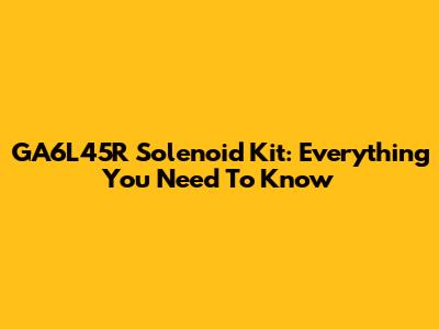 GA6L45R Solenoid Kit: Everything You Need To Know