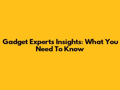 Gadget Experts' Insights: What You Need To Know