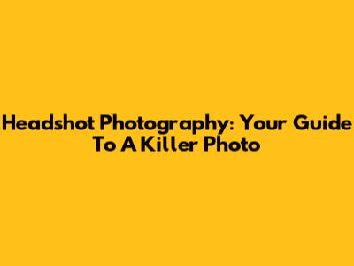 Headshot Photography: Your Guide To A Killer Photo