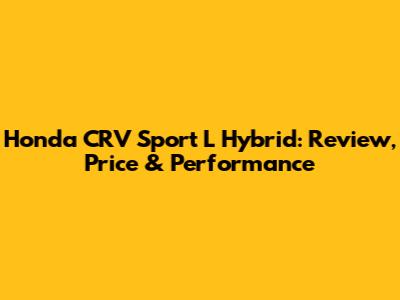 Honda CRV Sport L Hybrid: Review, Price & Performance