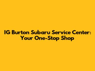 IG Burton Subaru Service Center: Your One-Stop Shop