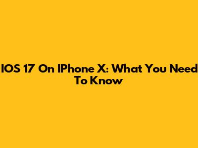 IOS 17 On IPhone X: What You Need To Know