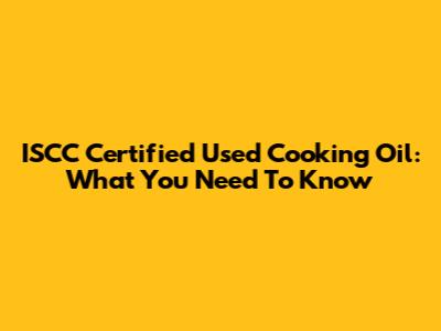 ISCC Certified Used Cooking Oil: What You Need To Know