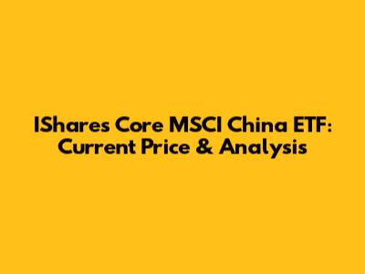 IShares Core MSCI China ETF: Current Price & Analysis