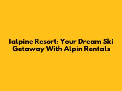 Ialpine Resort: Your Dream Ski Getaway With Alpin Rentals