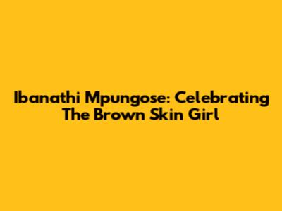 Ibanathi Mpungose: Celebrating The Brown Skin Girl