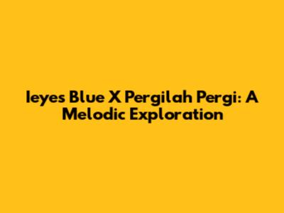 Ieyes Blue X Pergilah Pergi: A Melodic Exploration