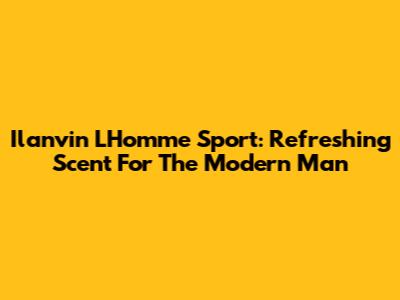 Ilanvin L'Homme Sport: Refreshing Scent For The Modern Man