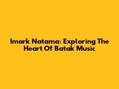 Imark Natama: Exploring The Heart Of Batak Music