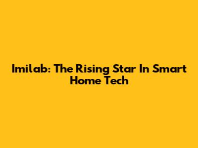 Imilab: The Rising Star In Smart Home Tech