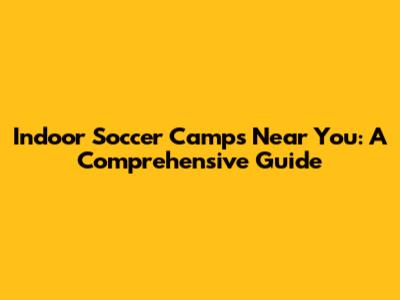 Indoor Soccer Camps Near You: A Comprehensive Guide