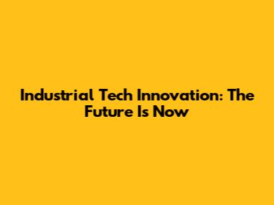 Industrial Tech Innovation: The Future Is Now