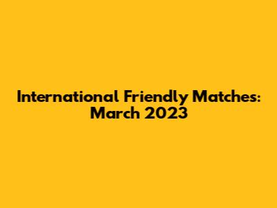 International Friendly Matches: March 2023