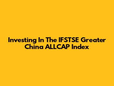 Investing In The IFSTSE Greater China ALLCAP Index