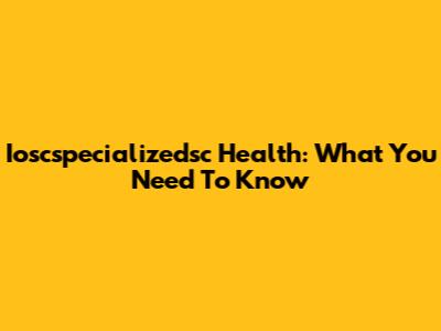 Ioscspecializedsc Health: What You Need To Know