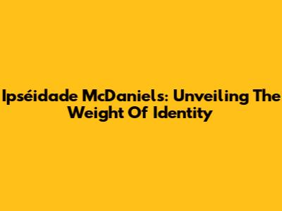 Ipséidade McDaniels: Unveiling The Weight Of Identity
