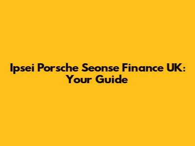 Ipsei Porsche Seonse Finance UK: Your Guide