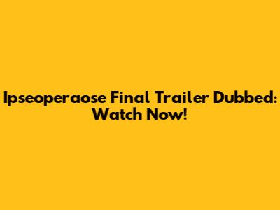 Ipseoperaose Final Trailer Dubbed: Watch Now!