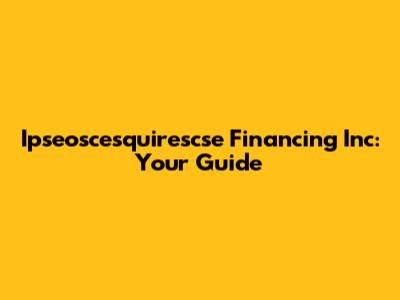 Ipseoscesquirescse Financing Inc: Your Guide