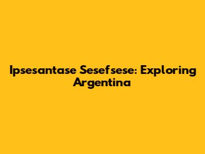 Ipsesantase Sesefsese: Exploring Argentina