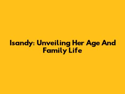 Isandy: Unveiling Her Age And Family Life