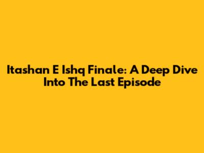Itashan E Ishq Finale: A Deep Dive Into The Last Episode