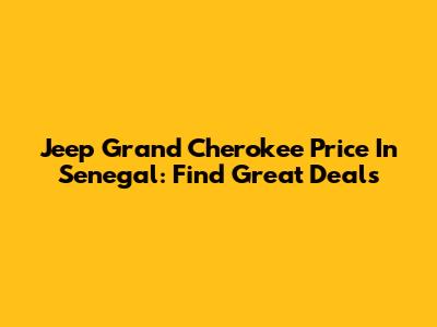 Jeep Grand Cherokee Price In Senegal: Find Great Deals