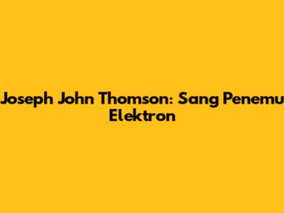 Joseph John Thomson: Sang Penemu Elektron