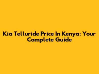 Kia Telluride Price In Kenya: Your Complete Guide