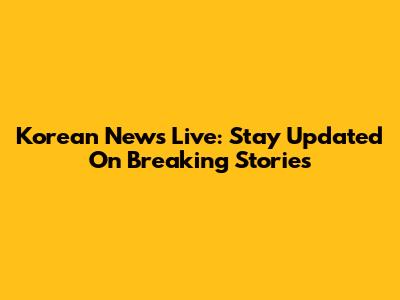 Korean News Live: Stay Updated On Breaking Stories