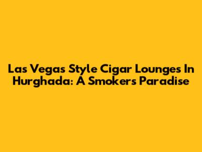 Las Vegas Style Cigar Lounges In Hurghada: A Smoker's Paradise