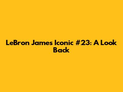 LeBron James' Iconic #23: A Look Back