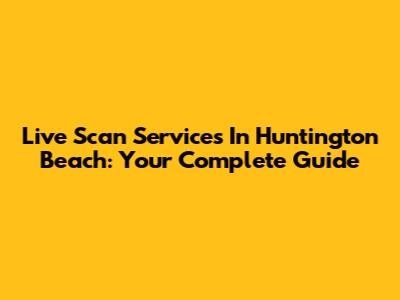 Live Scan Services In Huntington Beach: Your Complete Guide