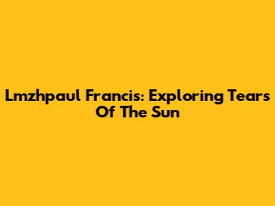 Lmzhpaul Francis: Exploring Tears Of The Sun
