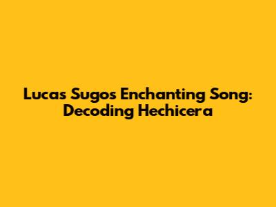 Lucas Sugo's Enchanting Song: Decoding 'Hechicera'