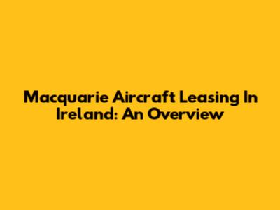 Macquarie Aircraft Leasing In Ireland: An Overview