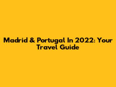 Madrid & Portugal In 2022: Your Travel Guide
