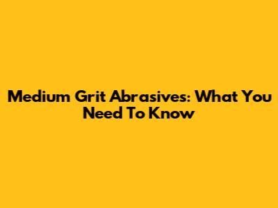 Medium Grit Abrasives: What You Need To Know