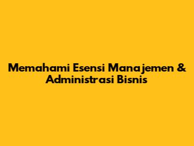 Memahami Esensi Manajemen & Administrasi Bisnis
