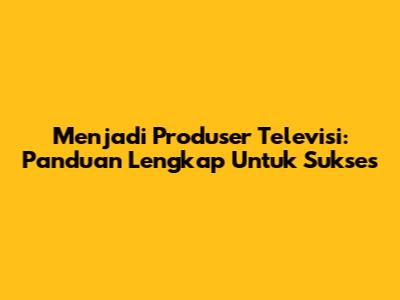 Menjadi Produser Televisi: Panduan Lengkap Untuk Sukses