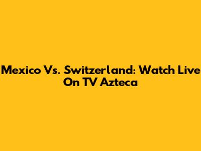 Mexico Vs. Switzerland: Watch Live On TV Azteca