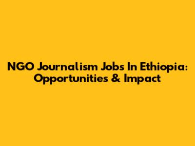 NGO Journalism Jobs In Ethiopia: Opportunities & Impact