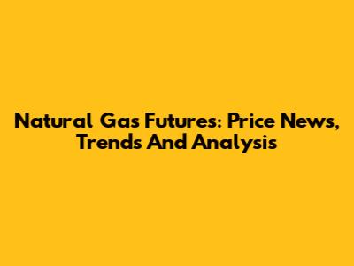 Natural Gas Futures: Price News, Trends And Analysis