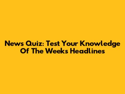News Quiz: Test Your Knowledge Of The Week's Headlines