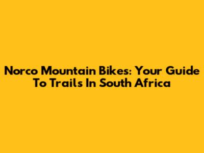Norco Mountain Bikes: Your Guide To Trails In South Africa