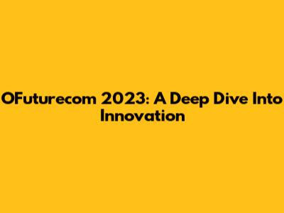 OFuturecom 2023: A Deep Dive Into Innovation