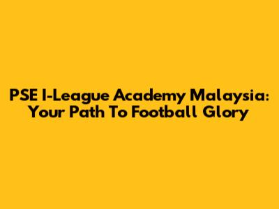 PSE I-League Academy Malaysia: Your Path To Football Glory