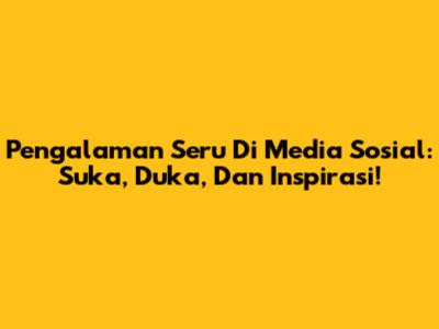 Pengalaman Seru Di Media Sosial: Suka, Duka, Dan Inspirasi!